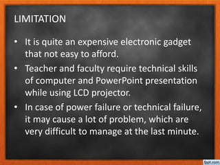 LIMITATION
• It is quite an expensive electronic gadget
that not easy to afford.
• Teacher and faculty require technical skills
of computer and PowerPoint presentation
while using LCD projector.
• In case of power failure or technical failure,
it may cause a lot of problem, which are
very difficult to manage at the last minute.
 
