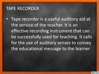 TAPE RECORDER
• Tape recorder is a useful auditory aid at
the service of the teacher. it is an
effective recording instrument that can
be successfully used for teaching. It calls
for the use of auditory senses to convey
the educational message to the learner
 