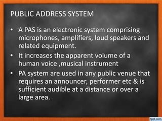 PUBLIC ADDRESS SYSTEM
• A PAS is an electronic system comprising
microphones, amplifiers, loud speakers and
related equipment.
• It increases the apparent volume of a
human voice ,musical instrument
• PA system are used in any public venue that
requires an announcer, performer etc & is
sufficient audible at a distance or over a
large area.
 