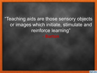 “Teaching aids are those sensory objects
or images which initiate, stimulate and
reinforce learning”
- Burton
 