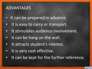 ADVANTAGES
• It can be prepared in advance.
• It is easy to carry or transport.
• It stimulates audience involvement.
• It can be hang on the wall.
• It attracts student’s interest.
• It is very cost effective.
• It can be kept for the further reference.
 