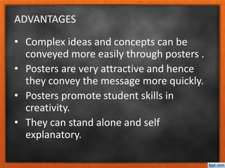 ADVANTAGES
• Complex ideas and concepts can be
conveyed more easily through posters .
• Posters are very attractive and hence
they convey the message more quickly.
• Posters promote student skills in
creativity.
• They can stand alone and self
explanatory.
 