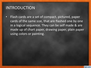 INTRODUCTION
• Flash cards are a set of compact, pictured, paper
cards of the same size, that are flashed one by one
in a logical sequence. They can be self made & are
made up of chart paper, drawing paper, plain paper
using colors or painting.
 