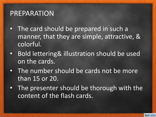 PREPARATION
• The card should be prepared in such a
manner, that they are simple, attractive, &
colorful.
• Bold lettering& illustration should be used
on the cards.
• The number should be cards not be more
than 15 or 20.
• The presenter should be thorough with the
content of the flash cards.
 