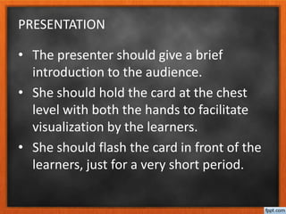 PRESENTATION
• The presenter should give a brief
introduction to the audience.
• She should hold the card at the chest
level with both the hands to facilitate
visualization by the learners.
• She should flash the card in front of the
learners, just for a very short period.
 