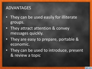 ADVANTAGES
• They can be used easily for illiterate
groups.
• They attract attention & convey
messages quickly.
• They are easy to prepare, portable &
economic.
• They can be used to introduce, present
& review a topic
 