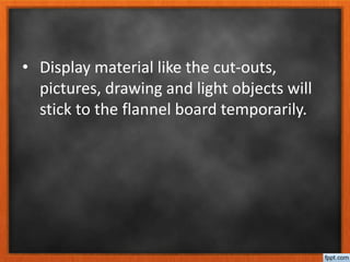 • Display material like the cut-outs,
pictures, drawing and light objects will
stick to the flannel board temporarily.
 