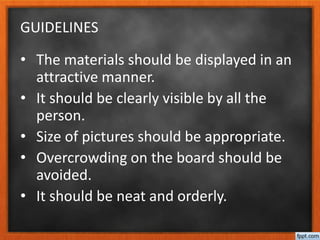 GUIDELINES
• The materials should be displayed in an
attractive manner.
• It should be clearly visible by all the
person.
• Size of pictures should be appropriate.
• Overcrowding on the board should be
avoided.
• It should be neat and orderly.
 