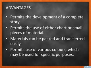 ADVANTAGES
• Permits the development of a complete
story.
• Permits the use of either chart or small
pieces of material.
• Materials can be packed and transferred
easily.
• Permits use of various colours, which
may be used for specific purposes.
 