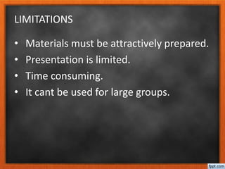 LIMITATIONS
• Materials must be attractively prepared.
• Presentation is limited.
• Time consuming.
• It cant be used for large groups.
 