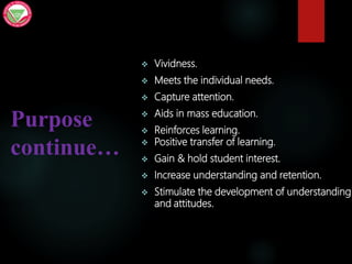 Purpose
continue…
 Vividness.
 Meets the individual needs.
 Capture attention.
 Aids in mass education.
 Reinforces learning.
 Positive transfer of learning.
 Gain & hold student interest.
 Increase understanding and retention.
 Stimulate the development of understanding
and attitudes.
 