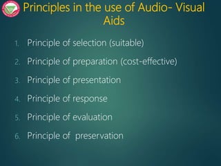 Principles in the use of Audio- Visual
Aids
1. Principle of selection (suitable)
2. Principle of preparation (cost-effective)
3. Principle of presentation
4. Principle of response
5. Principle of evaluation
6. Principle of preservation
 
