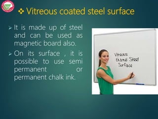  Vitreous coated steel surface
 It is made up of steel
and can be used as
magnetic board also.
 On its surface , it is
possible to use semi
permanent or
permanent chalk ink.
 