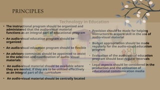 PRINCIPLES
• The instructional program should be organized and
administered that the audio-visual material
functions as an integral part of educational program
• An audio-visual education program should be
organized
• An audio-visual education program should be flexible
• An advisory committee should be appointed to assist
in the selection and coordination of audio- visual
materials
• An audio-visual material should be available where
they are needed, if they are to be utilized effectively
as an integral part of the curriculum
• An audio-visual material should be centrally located
• Provision should be made for helping
instructors to acquire skill in the use of
audio-visual material
• Budget appropriation should be made
regularly for the audio-visual education
program
• Evaluation of the audio-visual education
program should beat regular intervals
• Legal aspects should be considered in the
production and the utilization of
educational communication media
 