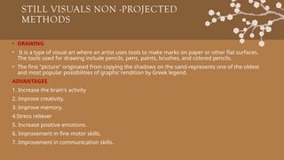 STILL VISUALS NON -PROJECTED
METHODS
• DRAWING
• It is a type of visual art where an artist uses tools to make marks on paper or other flat surfaces.
The tools used for drawing include pencils, pens, paints, brushes, and colored pencils.
• The first "picture" originated from copying the shadows on the sand-represents one of the oldest
and most popular possibilities of graphic rendition by Greek legend.
ADVANTAGES
1. Increase the brain's activity
2. Improve creativity.
3. Improve memory.
4.Stress reliever
5. Increase positive emotions.
6. Improvement in fine motor skills.
7. Improvement in communication skills.
 