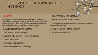 STILL VISUALS NON -PROJECTED
METHODS
• DIAGRAM
Diagram is a simplified drawing designed to show
interrelationship primarily by means of lines, symbols
and headings. It also help to make effective learning
and making learning experiences last longer.
• STANDARDS OF GOOD DIAGRAM
1. Well, labeled and explained
2. Neat and tidy, drawn in proper proportion.
3. Technically correct.
4. Accurate and proper size.
5. Include only relevant knowledge.
• PREPARATION FOR DIAGRAM
1. Headings written in bold letters.
2. Include essential parts of diagrams with relevant
knowledge of topic.
3. Proper outlining of the diagram
4. Accurate and visible
 