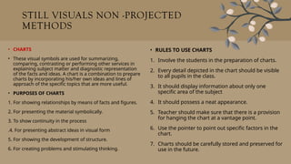 STILL VISUALS NON -PROJECTED
METHODS
• CHARTS
• These visual symbols are used for summarizing,
comparing, contrasting or performing other services in
explaining subject matter and diagnostic representation
of the facts and ideas. A chart is a combination to prepare
charts by incorporating his/her own ideas and lines of
approach of the specific topics that are more useful.
• PURPOSES OF CHARTS
1. For showing relationships by means of facts and figures.
2. For presenting the material symbolically.
3. To show continuity in the process
.4. For presenting abstract ideas in visual form
5. For showing the development of structure.
6. For creating problems and stimulating thinking.
• RULES TO USE CHARTS
1. Involve the students in the preparation of charts.
2. Every detail depicted in the chart should be visible
to all pupils in the class.
3. It should display information about only one
specific area of the subject
4. It should possess a neat appearance.
5. Teacher should make sure that there is a provision
for hanging the chart at a vantage point.
6. Use the pointer to point out specific factors in the
chart.
7. Charts should be carefully stored and preserved for
use in the future.
 