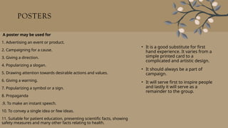 POSTERS
• It is a good substitute for first
hand experience. It varies from a
simple printed card to a
complicated and artistic design.
• It should always be a part of
campaign.
• It will serve first to inspire people
and lastly it will serve as a
remainder to the group.
A poster may be used for
1. Advertising an event or product.
2. Campaigning for a cause.
3. Giving a direction.
4. Popularizing a slogan.
5. Drawing attention towards desirable actions and values.
6. Giving a warning.
7. Popularizing a symbol or a sign.
8. Propaganda
.9. To make an instant speech.
10. To convey a single idea or few ideas.
11. Suitable for patient education, presenting scientific facts, showing
safety measures and many other facts relating to health.
 