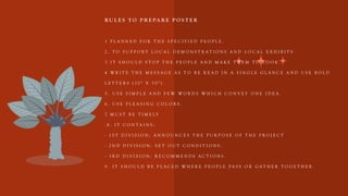R U L E S T O P R E PA R E P O S T E R
1 P L A N N E D F O R T H E S P E C I F I E D P E O P L E .
2 . T O S U P P O R T L O C A L D E M O N S T R A T I O N S A N D L O C A L E X H I B I T S
3 I T S H O U L D S T O P T H E P E O P L E A N D M A K E T H E M T O L O O K .
4 W R I T E T H E M E S S A G E A S T O B E R E A D I N A S I N G L E G L A N C E A N D U S E B O L D
L E T T E R S ( 2 0 " X 3 0 " ) .
5 . U S E S I M P L E A N D F E W W O R D S W H I C H C O N V E Y O N E I D E A .
6 . U S E P L E A S I N G C O L O R S .
7 M U S T B E T I M E L Y
. 8 . I T C O N T A I N S :
- 1 S T D I V I S I O N : A N N O U N C E S T H E P U R P O S E O F T H E P R O J E C T
- 2 N D D I V I S I O N : S E T O U T C O N D I T I O N S .
- 3 R D D I V I S I O N : R E C O M M E N D S A C T I O N S .
9 . I T S H O U L D B E P L A C E D W H E R E P E O P L E P A S S O R G A T H E R T O G E T H E R . .
 