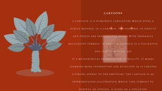 C A R T O O N S
A C A R T O O N I S A H U M O R O U S C A R I C A T U R E W H I C H G I V E S A
S U B T L E M E S S A G E . I N A C A R T O O N , T H E F E A T U R E S O F O B J E C T S
A N D P E O P L E A R E E X A G G E R A T E D A L O N G W I T H G E N E R A L L Y
R E C O G N I Z E D S Y M B O L S . I N S H O R T , A C A R T O O N I S A F I G U R A T I V E
A N D S U B T L E G R A P H I C A I D
I S A M E T A P H O R I C A L P R E S E N T A T I O N O F R E A L I T Y . I T M A K E S
L E A R N I N G M O R E I N T E R E S T I N G A N D E F F E C T I V E A S I T C R E A T E S
A S T R O N G A P P E A L T O T H E E M O T I O N S . T H E C A R T O O N I S A N
I N T E R P R E T A T I V E I L L U S T R A T I O N W H I C H U S E S S Y M B O L S T O
P O R T R A Y A N O P I N I O N , A S C E N E O R A S I T U A T I O N .
 