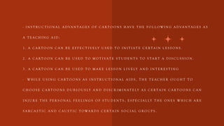 - I N S T R U C T I O N A L A D VA N T A G E S O F C A R T O O N S H AV E T H E F O L L O W I N G A D VA N T A G E S A S
A T E A C H I N G A I D :
1 . A C A R T O O N C A N B E E F F E C T I V E LY U S E D T O I N I T I A T E C E R T A I N L E S S O N S .
2 . A C A R T O O N C A N B E U S E D T O M O T I VA T E S T U D E N T S T O S T A R T A D I S C U S S I O N .
3 . A C A R T O O N C A N B E U S E D T O M A K E L E S S O N L I V E LY A N D I N T E R E S T I N G
- W H I L E U S I N G C A R T O O N S A S I N S T R U C T I O N A L A I D S , T H E T E A C H E R O U G H T T O
C H O O S E C A R T O O N S D U B I O U S LY A N D D I S C R I M I N A T E LY A S C E R T A I N C A R T O O N S C A N
I N J U R E T H E P E R S O N A L F E E L I N G S O F S T U D E N T S , E S P E C I A L LY T H E O N E S W H I C H A R E
S A R C A S T I C A N D C A U S T I C T O WA R D S C E R T A I N S O C I A L G R O U P S .
 