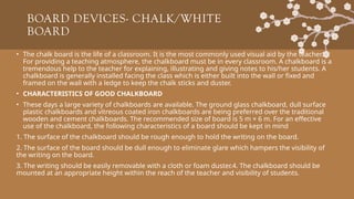 BOARD DEVICES- CHALK/WHITE
BOARD
• The chalk board is the life of a classroom. It is the most commonly used visual aid by the teacher.
For providing a teaching atmosphere, the chalkboard must be in every classroom. A chalkboard is a
tremendous help to the teacher for explaining, illustrating and giving notes to his/her students. A
chalkboard is generally installed facing the class which is either built into the wall or fixed and
framed on the wall with a ledge to keep the chalk sticks and duster.
• CHARACTERISTICS OF GOOD CHALKBOARD
• These days a large variety of chalkboards are available. The ground glass chalkboard, dull surface
plastic chalkboards and vitreous coated iron chalkboards are being preferred over the traditional
wooden and cement chalkboards. The recommended size of board is 5 m × 6 m. For an effective
use of the chalkboard, the following characteristics of a board should be kept in mind
1. The surface of the chalkboard should be rough enough to hold the writing on the board.
2. The surface of the board should be dull enough to eliminate glare which hampers the visibility of
the writing on the board.
3. The writing should be easily removable with a cloth or foam duster.4. The chalkboard should be
mounted at an appropriate height within the reach of the teacher and visibility of students.
 