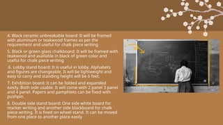 4. Black ceramic unbreakable board: It will be framed
with aluminum or teakwood frames as per the
requirement and useful for chalk piece writing
5. Black or green glass chalkboard: It will be framed with
teakwood and available in black of green color and
useful for chalk piece writing
.6. Lobby stand board: It is useful in lobby. Alphabets
and figures are changeable. It will be lightweight and
easy to carry and standing height will be 6 feet.
7. Exhibition board: It can be folded and expanded
easily. Both side usable. It will come with 2 panel 3 panel
and 4 panel. Papers and pamphlets can be fixed with
pushpin.
8. Double side stand board: One side white board for
marker writing and another side blackboard for chalk
piece writing. It is fixed on wheel stand. It can be moved
from one place to another place easily
 