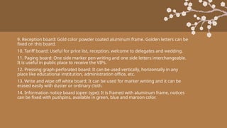 9. Reception board: Gold color powder coated aluminum frame. Golden letters can be
fixed on this board.
10. Tariff board: Useful for price list, reception, welcome to delegates and wedding.
11. Paging board: One side marker pen writing and one side letters interchangeable.
It is useful in public place to receive the VIPs.
12. Pressing graph perforated board: It can be used vertically, horizontally in any
place like educational institution, administration office, etc.
13. Write and wipe off white board: It can be used for marker writing and it can be
erased easily with duster or ordinary cloth.
14. Information notice board (open type): It is framed with aluminum frame, notices
can be fixed with pushpins, available in green, blue and maroon color.
 