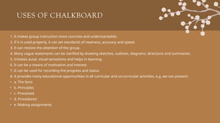 USES OF CHALKBOARD
1. It makes group instruction more concrete and understandable.
2. If it is used properly, it can set standards of neatness, accuracy and speed.
3. It can restore the attention of the group.
4. Many vague statements can be clarified by drawing sketches, outlines, diagrams, directions and summaries.
5. Initiates aural, visual sensations and helps in learning.
6. It can be a means of motivation and interest.
7. It can be used for recording the progress and status
8. It provides many educational opportunities in all curricular and co-curricular activities, e.g. we can present:
• a. The facts
• b. Principles
• c. Processed
• d. Procedures'
• e. Making assignments
 