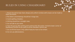 RULES IN USING CHALKBOARD
1. Board should be kept clean always and uniform strokes with erases can be made to
clean the board.
2 The letters and drawings should be in large size.
3. Avoid spelling mistakes.
4. Writing should be in straight rows.
5. Do not talk as you write.
6. Face the group after writing and continue the discussion. Extreme lower comer of
blackboard should not be used as all the members cannot see.
7. Do not fill the board. Only salient features have to be written.
8. Do not use abbreviations.
 