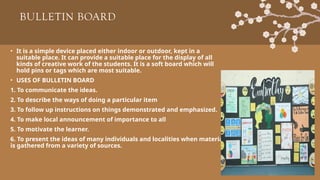 BULLETIN BOARD
• It is a simple device placed either indoor or outdoor, kept in a
suitable place. It can provide a suitable place for the display of all
kinds of creative work of the students. It is a soft board which will
hold pins or tags which are most suitable.
• USES OF BULLETIN BOARD
1. To communicate the ideas.
2. To describe the ways of doing a particular item
3. To follow up instructions on things demonstrated and emphasized.
4. To make local announcement of importance to all
5. To motivate the learner.
6. To present the ideas of many individuals and localities when material
is gathered from a variety of sources.
 