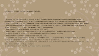 PRINCIPLES IN THE USE OF A BULLETIN BOARD
1. A BOARD FOR POSTING NOTICES SHOULD BE KEPT SEPARATE FROM THOSE FOR CURRENT EVENT S AND STUDY. . A
SUGGESTED PLAN FOR PLACEMENT OF BULLETIN BOARD IS TO HAVE ONE NEAR THE EDUCATIONAL ADMINISTRATOR’S
2 OFFICE, ANO THER NEAR THE LIBRARY OR STUDY ROOM FOR MATERIAL IN RELATION CONFERENCE HALL OR MAIN WARDS
3. THE CONTENT SHOULD BE ORGANIZED AROUND A CENTRAL THEME OF CONTENT AND MATERIALS WHICH SHOULD BE
DATED TO ENSURE THAT IT DOES NOT REMAIN L ONGER THAN DESIRED.
4. THE APPEARANCE MUST BE NEAT, ORDERLY AND ATTRACTIVE.
5. THE MATERIAL SHOULD BE CHANGED FREQUENTLY AND SYSTEMATICALLY TO ENCOURAGE INTEREST
6. NOTICES SHOULD BE REMOVED AS SOON AS THEY HAVE FULFILLED THEIR PURPOSE.
7. THE CONTRIBUTIONS SHOULD BE ENCOURAGED AND USED.
8. A BULLETIN BOARD COMMITTEE SHOULD BE APPOINTED. THEY ARE RESPONSIBLE TO PROVIDE MATERIAL AND THE
RESPONSIBILIT Y FOR EDITING THE BOARD, SHOULD BE PLACED ON ONE PERSON.
9. ALL MATERIAL SHOULD BE ORGANIZED IN AN ATTRACTIVE MANNER BY DIVIDING THE BOA RD INTO SECTIONS AND EACH
ITEM PLACED UNDER A SUITABLE SECTION.
10. CROWDING OF DISPLAYS AND MATERIALS SHOULD BE AVOIDED.
 