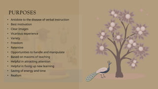 PURPOSES
• Antidote to the disease of verbal instruction
• Best motivation
• Clear Images
• Vicarious experience
• Variety
• Freedom
• Retentive
• Opportunities to handle and manipulate
• Based on maxims of teaching
• Helpful in attracting attention
• Helpful in fixing up new learning
• Saving of energy and time
• Realism
 