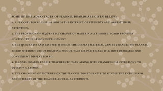 SOME OF THE ADVANTAGES OF FLANNEL BOARDS ARE GIVEN BELOW:
1. A FLANNEL BOARD DISPLAY HOLDS THE INTEREST OF STUDENTS AND ARREST THEIR
ATTENTION.
2. THE PROVISION OF SEQUENTIAL CHANGE OF MATERIALS A FLANNEL BOARD PROVIDES
CONTINUITY IN LESSON DEVELOPMENT.
3. THE QUICKNESS AND EASE WITH WHICH THE DISPLAY MATERIAL CAN BE CHANGED ON FLANNEL
BOARD WITHOUT USE OF DRAWING PINS OR TAGS OR PASTE MAKE IT A MOST DESIRABLE AND
CONVENIENT DISPLAY BOARD.
4. FLANNEL BOARDS ENABLE TEACHERS TO TALK ALONG WITH CHANGING ILLUSTRATIONS TO
DEVELOP A LESSON.
5. THE CHANGING OF PICTURES ON THE FLANNEL BOARD IS ABLE TO KINDLE THE ENTHUSIASM
AND INTEREST OF THE TEACHER AS WELL AS STUDENTS.
 