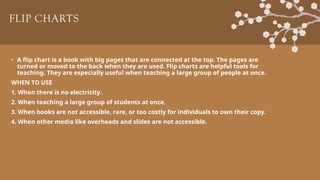 FLIP CHARTS
• A flip chart is a book with big pages that are connected at the top. The pages are
turned or moved to the back when they are used. Flip charts are helpful tools for
teaching. They are especially useful when teaching a large group of people at once.
WHEN TO USE
1. When there is no electricity.
2. When teaching a large group of students at once.
3. When books are not accessible, rare, or too costly for individuals to own their copy.
4. When other media like overheads and slides are not accessible.
 