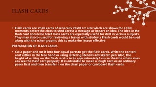 FLASH CARDS
• Flash cards are small cards of generally 25x30 cm size which are shown for a few
moments before the class to send across a message or impart an idea. The idea in the
flash card should be brief Flash cards are especially useful for drill in various subjects.
They may also be used for reviewing a lesson with students Flash cards would be used
along with the other graphic aids to make the lesson effective
PREPARATION OF FLASH CARDS
• Cut a paper and cut it into four equal parts to get the flash cards. Write the content
on it either in the free hand or using lettering stencils and sketch pen. Also, the
height of writing on the flash card is to be approximately 5 cm so that the whole class
can see the flash card properly. It is advisable to make a rough card on an ordinary
paper first and then transfer it on the chart paper or cardboard flash cards
 
