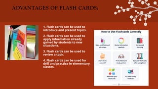 ADVANTAGES OF FLASH CARDS:
1. Flash cards can be used to
introduce and present topics.
2. Flash cards can be used to
apply information already
gained by students to new
situations.
3. Flash cards can be used to
review a topic
4. Flash cards can be used for
drill and practice in elementary
classes.
 