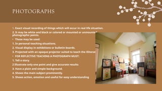 PHOTOGRAPHS
1. Exact visual recording of things which will occur in real life situation.
2. It may be white and black or colored or mounted or unmounted
photographic points.
• These may be used:
1. In personal teaching situations.
2. Visual display in exhibitions or bulletin boards.
3. Projected with an opaque projector suited to teach the illiterate.
• FOR REFLECTIVE TEACHING A PHOTOGRAPH MUST:
1. Tell a story.
2 Illustrate only one point and give accurate results
3. Have a plain and simple background.
4. Shows the main subject prominently.
5. Shows action, emotion and useful for easy understanding
 