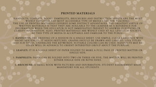 PRINTED MATERIALS
HANDOUTS, LEAFLETS, BOOKS, PAMPHLETS, BROCHURES AND INSTRUCTION SHEETS ARE THE MOST
WIDELY EMPLOYED AND MOST ACCESSIBLE T YPE OF MEDIA USED FOR TEACHING.
THE USE OF PRINTED MATERIALS OFFERED SOME DISTINCT ADVANTAGES. THE GREATEST VIRTUE OF
WRITTEN MATERIALS IS THAT THEY ARE AVAILABLE TO THE LEARNER AS A REFERENCE FOR
INFORMATION WHEN THE EDUCATOR IS NOT IMMEDIATELY PRESENT TO ANSWER QUESTIONS OR
CLARIFY INFORMATION. ALSO, PRINTED MATERIALS ARE WIDELY USED AT ALL LEVELS OF SOCIET Y,
SO THIS T YPE OF MEDIA IS ACCEPTABLE AND FAMILIAR TO THE PUBLIC.
1. HANDOUTS: THE BRIEFING OF A SESSION IN A SINGLE SHEET. USE SIMPLE, CLEAR LANGUAGE WITH
SHORT SENTENCES. IT NEEDS SKETCHES, GRAPHS SHOULD BE DRAWN AND LABELED. GIVE TITLES
AND SUB TITLES, UNDERLINE THE KEYWORDS. SUITABLE COLORS CAN BE USED. HANDOUTS MAY BE
GIVEN WELL IN ADVANCE TO ORIENT INTERESTED GROUP ABOUT THE PURPOSE.
2. LEAFLET: IT IS A SINGLE SHEET OF PAPER FOLDED TO MAKE A FULL PAGE OF PRINTED MATTER OR
SINGLE SIDE.
3. PAMPHLETS: PAPER CAN BE FOLDED INTO T WO OR THREE OR FIVE, THE MATTER WILL BE PRINTED
EITHER SINGLE SIDE OR BOTH SIDES.
4. BROCHURE: A SMALL BOOK WITH PICTURES AND INFORMATION. STUDENT ENGAGEMENT MADE
MANDATORY FOR ALL STUDENTS
 