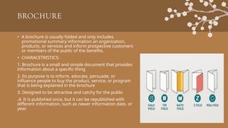BROCHURE
• A brochure is usually folded and only includes
promotional summary information an organization,
products, or services and inform prospective customers
or members of the public of the benefits.
• CHARACETRISTICS:
1. Brochure is a small and simple document that provides
information about a specific thing
2. Its purpose is to inform, educate, persuade, or
influence people to buy the product, service, or program
that is being explained in the brochure
3. Designed to be attractive and catchy for the public
.4. It is published once, but it can be republished with
different information, such as newer information date, or
year.
 