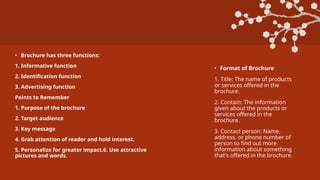 • Brochure has three functions:
1. Informative function
2. Identification function
3. Advertising function
Points to Remember
1. Purpose of the brochure
2. Target audience
3. Key message
4. Grab attention of reader and hold interest.
5. Personalize for greater impact.6. Use attractive
pictures and words.
• Format of Brochure
1. Title: The name of products
or services offered in the
brochure.
2. Contain: The information
given about the products or
services offered in the
brochure.
3. Contact person: Name,
address, or phone number of
person to find out more
information about something
that's offered in the brochure.
 