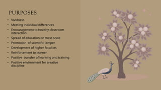 PURPOSES
• Vividness
• Meeting individual differences
• Encouragement to healthy classroom
interaction
• Spread of education on mass scale
• Promotion of scientific temper
• Development of higher faculties
• Reinforcement to learner
• Positive transfer of learning and training
• Positive environment for creative
discipline
 
