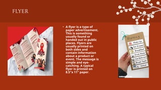 FLYER
• A flyer is a type of
paper advertisement.
This is something
usually found or
handed out in public
places. Flyers are
usually printed on
both sides and
contain information
about a product or
event. The message is
simple and eye-
catching. A typical
flyer is printed on
8.5"x 11" paper.
 