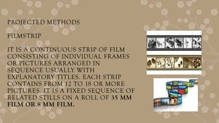 PROJECTED METHODS
FILMSTRIP
IT IS A CONTINUOUS STRIP OF FILM
CONSISTING OF INDIVIDUAL FRAMES
OR PICTURES ARRANGED IN
SEQUENCE USUALLY WITH
EXPLANATORY TITLES. EACH STRIP
CONTAINS FROM 12 TO 18 OR MORE
PICTURES. IT IS A FIXED SEQUENCE OF
RELATED STILLS ON A ROLL OF 35 MM
FILM OR 8 MM FILM.
 