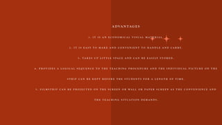 A D VA N T A G E S
1 . I T I S A N E C O N O M I C A L V I S U A L M A T E R I A L .
2 . I T I S E A S Y T O M A K E A N D C O N V E N I E N T T O H A N D L E A N D C A R R Y .
3 . T A K E S U P L I T T L E S P A C E A N D C A N B E E A S I L Y S T O R E D .
4 . P R O V I D E S A L O G I C A L S E Q U E N C E T O T H E T E A C H I N G P R O C E D U R E A N D T H E I N D I V I D U A L P I C T U R E O N T H E
S T R I P C A N B E K E P T B E F O R E T H E S T U D E N T S F O R A L E N G T H O F T I M E .
5 . F I L M S T R I P C A N B E P R O J E C T E D O N T H E S C R E E N O R W A L L O R P A P E R S C R E E N A S T H E C O N V E N I E N C E A N D
T H E T E A C H I N G S I T U A T I O N D E M A N D S .
 