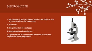 MICROSCOPE
• Microscope is an instrument used to see objects that
are too small for the naked eye.
• Purposes
1. Magnification of an object.
2. Maximization of resolution.
3. Optimization of the contrast between structures,
organisms and background.
 