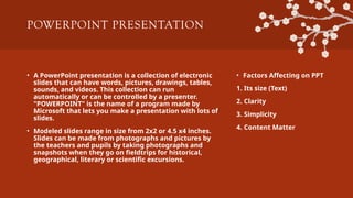 POWERPOINT PRESENTATION
• A PowerPoint presentation is a collection of electronic
slides that can have words, pictures, drawings, tables,
sounds, and videos. This collection can run
automatically or can be controlled by a presenter.
"POWERPOINT" is the name of a program made by
Microsoft that lets you make a presentation with lots of
slides.
• Modeled slides range in size from 2x2 or 4.5 x4 inches.
Slides can be made from photographs and pictures by
the teachers and pupils by taking photographs and
snapshots when they go on fieldtrips for historical,
geographical, literary or scientific excursions.
• Factors Affecting on PPT
1. Its size (Text)
2. Clarity
3. Simplicity
4. Content Matter
 