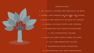 I N S T R U C T I O N S
1 . A L L C A P I T A L L E T T E R S A R E D I F F I C U LT T O R E A D .
2 . U P P E R - A N D L O W E R - C A S E L E T T E R S A R E E A S I E R .
3 . I T A L I C S A R E D I F F I C U LT T O R E A D O N S C R E E N .
4 . N O R M A L O R B O L D F O N T S A R E C L E A R E R .
5 . U N D E R L I N E S M A Y S I G N I F Y H Y P E R L I N K S .
6 . U S E C O N T R A S T I N G C O L O R S .
7 . L I G H T O N D A R K V E R S U S D A R K O N L I G H T .
8 . U S E C O M P L E M E N T A R Y C O L O R S .
9 . D I F F E R E N C E S D R AW A T T E N T I O N .
1 0 . D I F F E R E N C E S M A Y I M P L Y I M P O R T A N C E
 