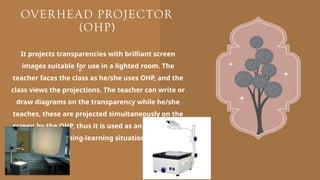 OVERHEAD PROJECTOR
(OHP)
It projects transparencies with brilliant screen
images suitable for use in a lighted room. The
teacher faces the class as he/she uses OHP, and the
class views the projections. The teacher can write or
draw diagrams on the transparency while he/she
teaches, these are projected simultaneously on the
screen by the OHP, thus it is used as an aid and tool
in teaching-learning situations.
 