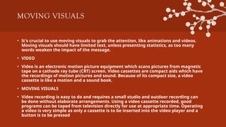 MOVING VISUALS
• It's crucial to use moving visuals to grab the attention, like animations and videos.
Moving visuals should have limited text, unless presenting statistics, as too many
words weaken the impact of the message.
• VIDEO
• Video is an electronic motion picture equipment which scans pictures from magnetic
tape on a cathode ray tube (CRT) screen. Video cassettes are compact aids which have
the recordings of motion pictures and sound. Because of its compact size, a video
cassette is like a motion and a sound book.
• MOVING VISUALS
• Video recording is easy to do and requires a small studio and outdoor recording can
be done without elaborate arrangements. Using a video cassette recorded, good
programs can be taped from television directly for use at appropriate time. Operating
a video is very simple as only a cassette is to be inserted into the video player and a
button is to be pressed
 